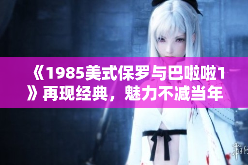《1985美式保罗与巴啦啦1》再现经典，魅力不减当年！