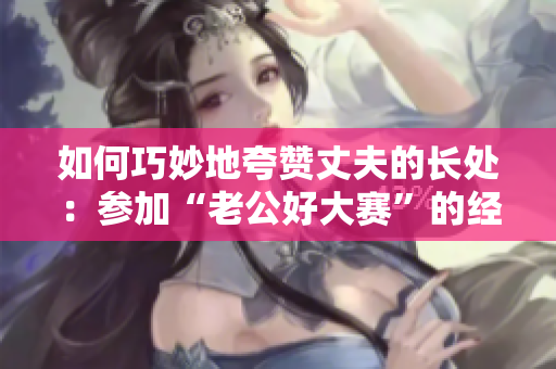 如何巧妙地夸赞丈夫的长处：参加“老公好大赛”的经验分享