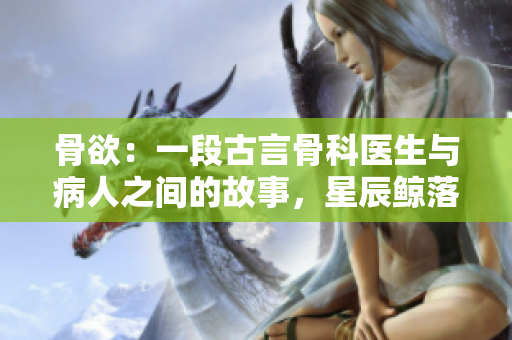 骨欲：一段古言骨科医生与病人之间的故事，星辰鲸落揭露的传奇 