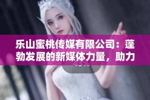 乐山蜜桃传媒有限公司：蓬勃发展的新媒体力量，助力地方经济振兴