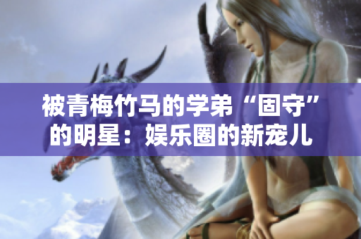 被青梅竹马的学弟“固守”的明星：娱乐圈的新宠儿
