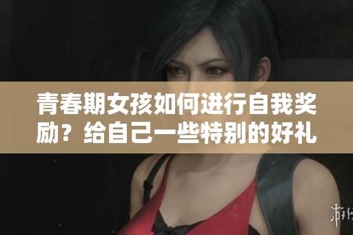 青春期女孩如何进行自我奖励？给自己一些特别的好礼!