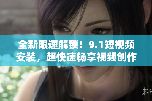 全新限速解锁！9.1短视频安装，超快速畅享视频创作乐趣！