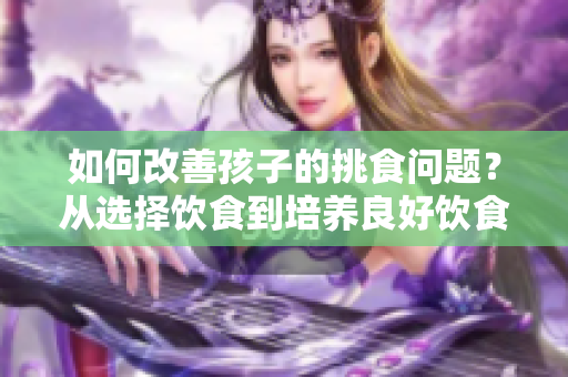 如何改善孩子的挑食问题？从选择饮食到培养良好饮食习惯