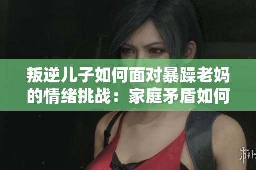 叛逆儿子如何面对暴躁老妈的情绪挑战：家庭矛盾如何化解？