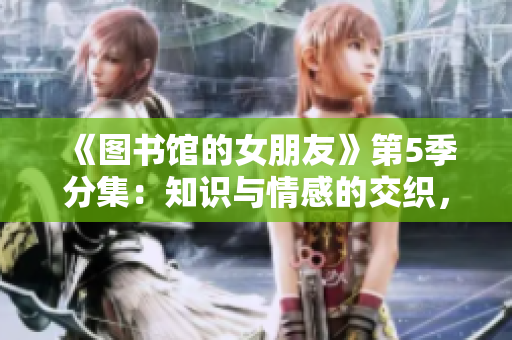 《图书馆的女朋友》第5季分集：知识与情感的交织，挚爱绽放