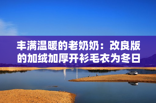 丰满温暖的老奶奶：改良版的加绒加厚开衫毛衣为冬日锦囊