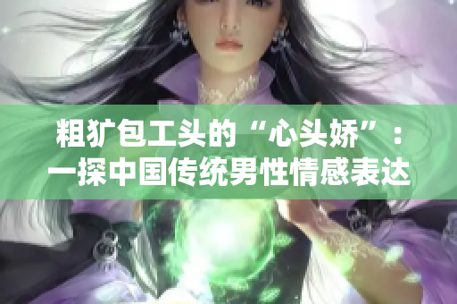 粗犷包工头的“心头娇”：一探中国传统男性情感表达方式