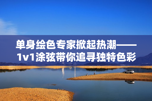 单身绘色专家掀起热潮——1v1涂弦带你追寻独特色彩！