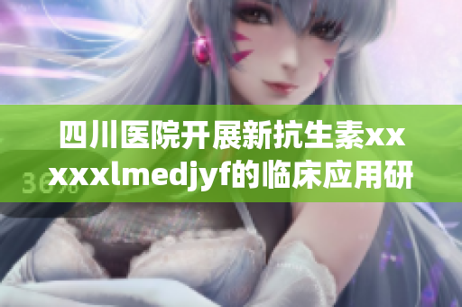 四川医院开展新抗生素xxxxxlmedjyf的临床应用研究