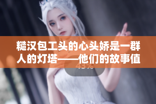 糙汉包工头的心头娇是一群人的灯塔——他们的故事值得我们深思