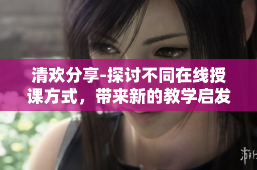 清欢分享-探讨不同在线授课方式，带来新的教学启发