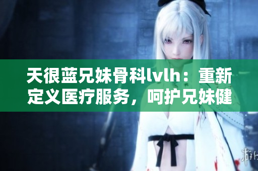 天很蓝兄妹骨科lvlh：重新定义医疗服务，呵护兄妹健康
