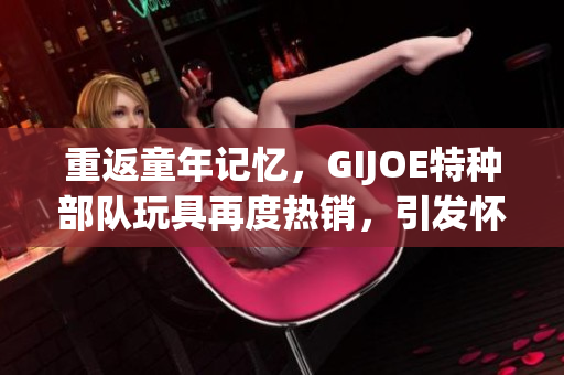 重返童年记忆，GIJOE特种部队玩具再度热销，引发怀旧热潮