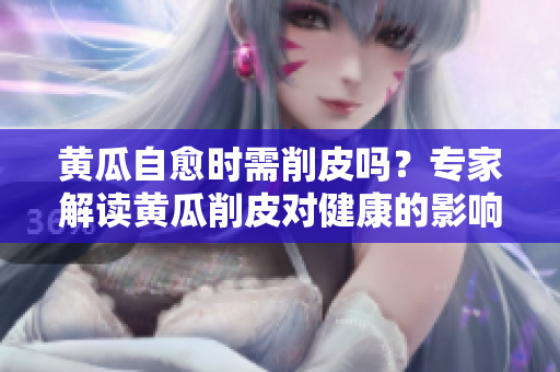 黄瓜自愈时需削皮吗？专家解读黄瓜削皮对健康的影响