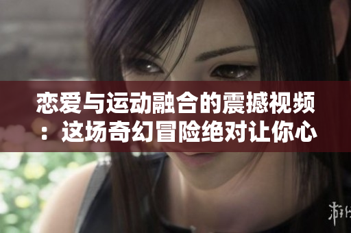 恋爱与运动融合的震撼视频：这场奇幻冒险绝对让你心跳加速！