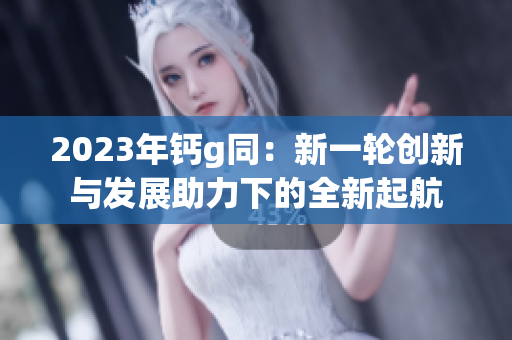 2023年钙g同：新一轮创新与发展助力下的全新起航