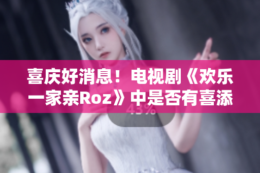 喜庆好消息！电视剧《欢乐一家亲Roz》中是否有喜添？早停望！