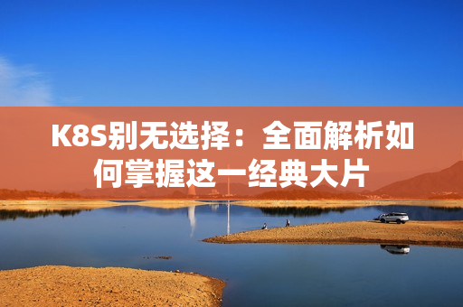K8S别无选择：全面解析如何掌握这一经典大片