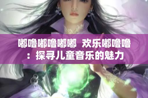 嘟噜嘟噜嘟嘟  欢乐嘟噜噜：探寻儿童音乐的魅力