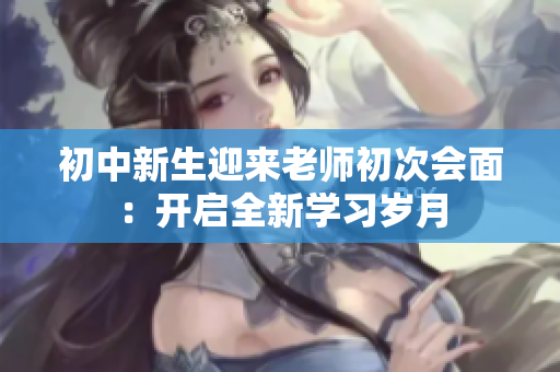 初中新生迎来老师初次会面：开启全新学习岁月