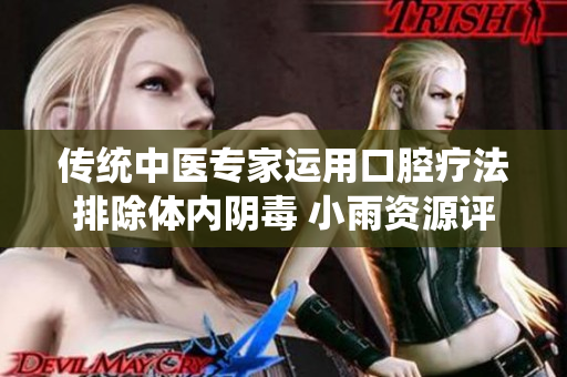 传统中医专家运用口腔疗法排除体内阴毒 小雨资源评论