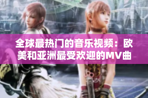 全球最热门的音乐视频：欧美和亚洲最受欢迎的MV曲目激情碰撞