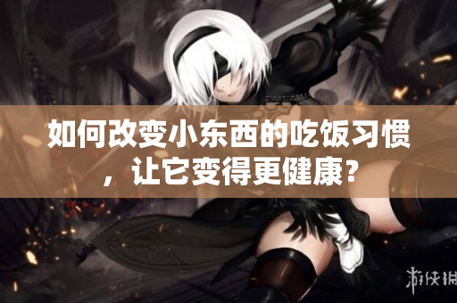 如何改变小东西的吃饭习惯，让它变得更健康？