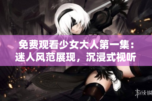 免费观看少女大人第一集：迷人风范展现，沉浸式视听体验享不停