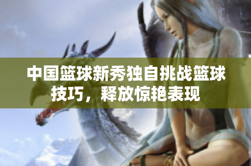 中国篮球新秀独自挑战篮球技巧，释放惊艳表现