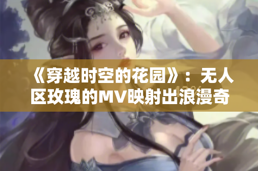 《穿越时空的花园》：无人区玫瑰的MV映射出浪漫奇幻的世界