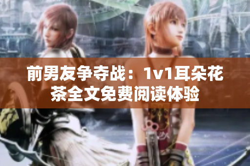 前男友争夺战：1v1耳朵花茶全文免费阅读体验