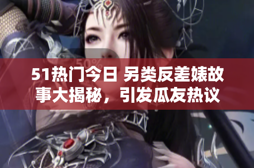 51热门今日 另类反差婊故事大揭秘，引发瓜友热议