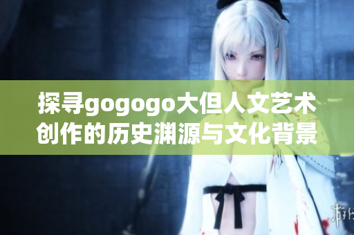 探寻gogogo大但人文艺术创作的历史渊源与文化背景