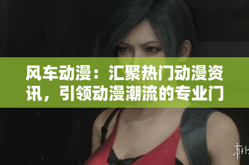 风车动漫：汇聚热门动漫资讯，引领动漫潮流的专业门户网站