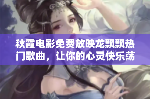 秋霞电影免费放映龙飘飘热门歌曲，让你的心灵快乐荡漾