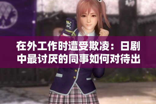在外工作时遭受欺凌：日剧中最讨厌的同事如何对待出差员工