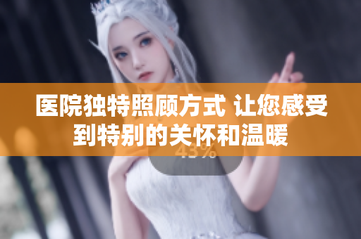 医院独特照顾方式 让您感受到特别的关怀和温暖