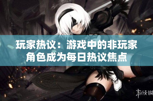 玩家热议：游戏中的非玩家角色成为每日热议焦点