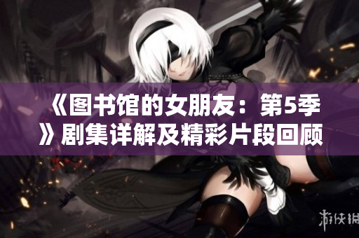 《图书馆的女朋友：第5季》剧集详解及精彩片段回顾