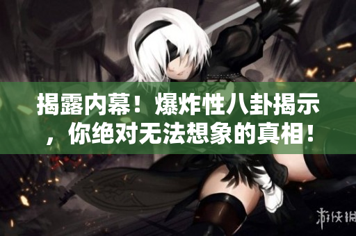 揭露内幕！爆炸性八卦揭示，你绝对无法想象的真相！