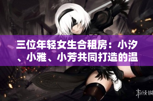 三位年轻女生合租房：小汐、小雅、小芳共同打造的温馨家园