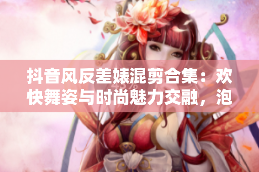 抖音风反差婊混剪合集：欢快舞姿与时尚魅力交融，泡芙舞者惊艳亮相
