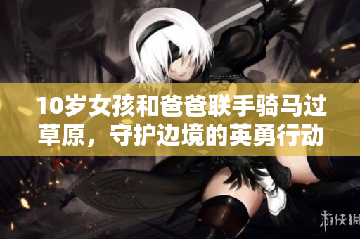 10岁女孩和爸爸联手骑马过草原，守护边境的英勇行动