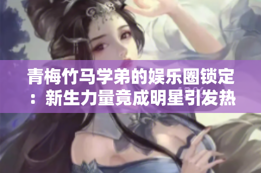 青梅竹马学弟的娱乐圈锁定：新生力量竟成明星引发热议