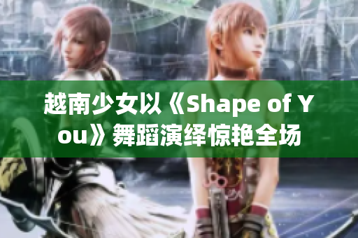 越南少女以《Shape of You》舞蹈演绎惊艳全场