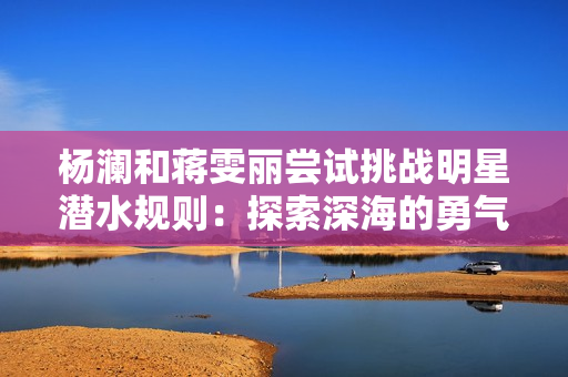 杨澜和蒋雯丽尝试挑战明星潜水规则：探索深海的勇气与魅力
