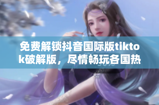免费解锁抖音国际版tiktok破解版，尽情畅玩各国热门视频
