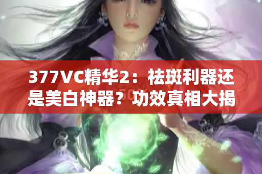 377VC精华2：祛斑利器还是美白神器？功效真相大揭秘