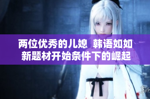 两位优秀的儿媳  韩语如如 新题材开始条件下的崛起